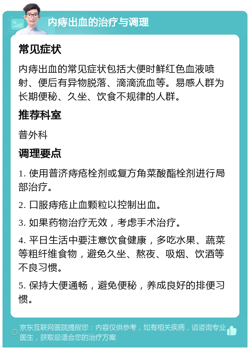 内痔出血的治疗与调理 常见症状 内痔出血的常见症状包括大便时鲜红色血液喷射、便后有异物脱落、滴滴流血等。易感人群为长期便秘、久坐、饮食不规律的人群。 推荐科室 普外科 调理要点 1. 使用普济痔疮栓剂或复方角菜酸酯栓剂进行局部治疗。 2. 口服痔疮止血颗粒以控制出血。 3. 如果药物治疗无效，考虑手术治疗。 4. 平日生活中要注意饮食健康，多吃水果、蔬菜等粗纤维食物，避免久坐、熬夜、吸烟、饮酒等不良习惯。 5. 保持大便通畅，避免便秘，养成良好的排便习惯。