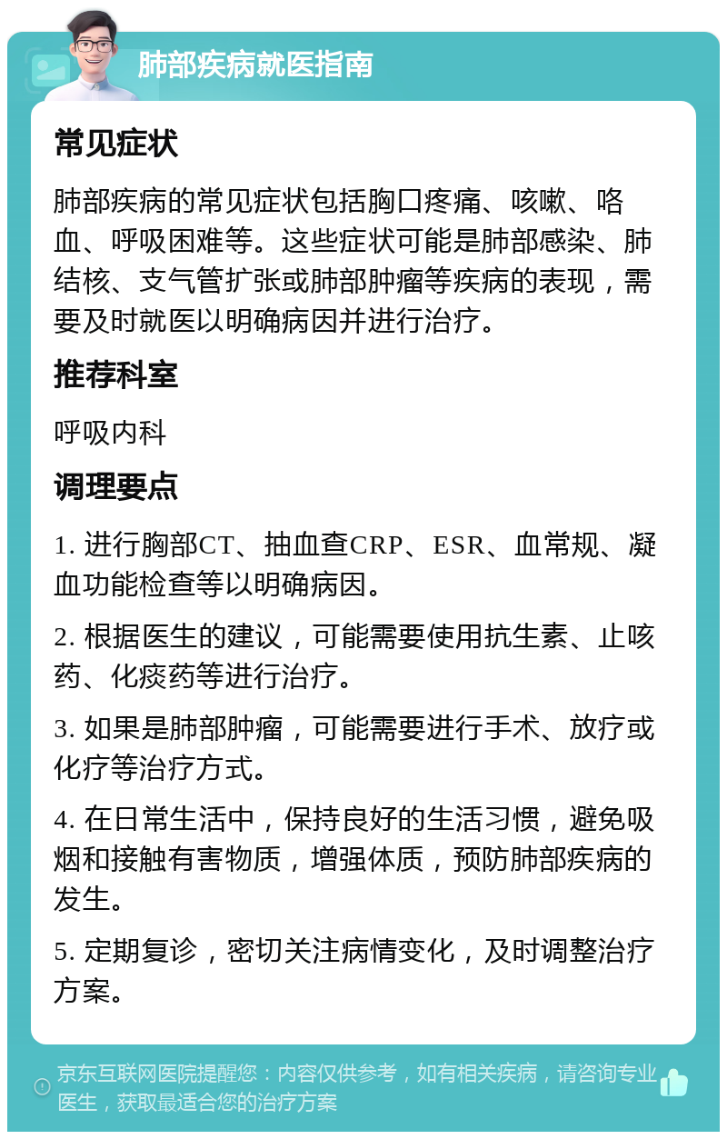 肺部疾病就医指南 常见症状 肺部疾病的常见症状包括胸口疼痛、咳嗽、咯血、呼吸困难等。这些症状可能是肺部感染、肺结核、支气管扩张或肺部肿瘤等疾病的表现，需要及时就医以明确病因并进行治疗。 推荐科室 呼吸内科 调理要点 1. 进行胸部CT、抽血查CRP、ESR、血常规、凝血功能检查等以明确病因。 2. 根据医生的建议，可能需要使用抗生素、止咳药、化痰药等进行治疗。 3. 如果是肺部肿瘤，可能需要进行手术、放疗或化疗等治疗方式。 4. 在日常生活中，保持良好的生活习惯，避免吸烟和接触有害物质，增强体质，预防肺部疾病的发生。 5. 定期复诊，密切关注病情变化，及时调整治疗方案。