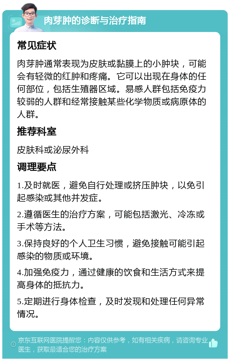 肉芽肿的诊断与治疗指南 常见症状 肉芽肿通常表现为皮肤或黏膜上的小肿块，可能会有轻微的红肿和疼痛。它可以出现在身体的任何部位，包括生殖器区域。易感人群包括免疫力较弱的人群和经常接触某些化学物质或病原体的人群。 推荐科室 皮肤科或泌尿外科 调理要点 1.及时就医，避免自行处理或挤压肿块，以免引起感染或其他并发症。 2.遵循医生的治疗方案，可能包括激光、冷冻或手术等方法。 3.保持良好的个人卫生习惯，避免接触可能引起感染的物质或环境。 4.加强免疫力，通过健康的饮食和生活方式来提高身体的抵抗力。 5.定期进行身体检查，及时发现和处理任何异常情况。