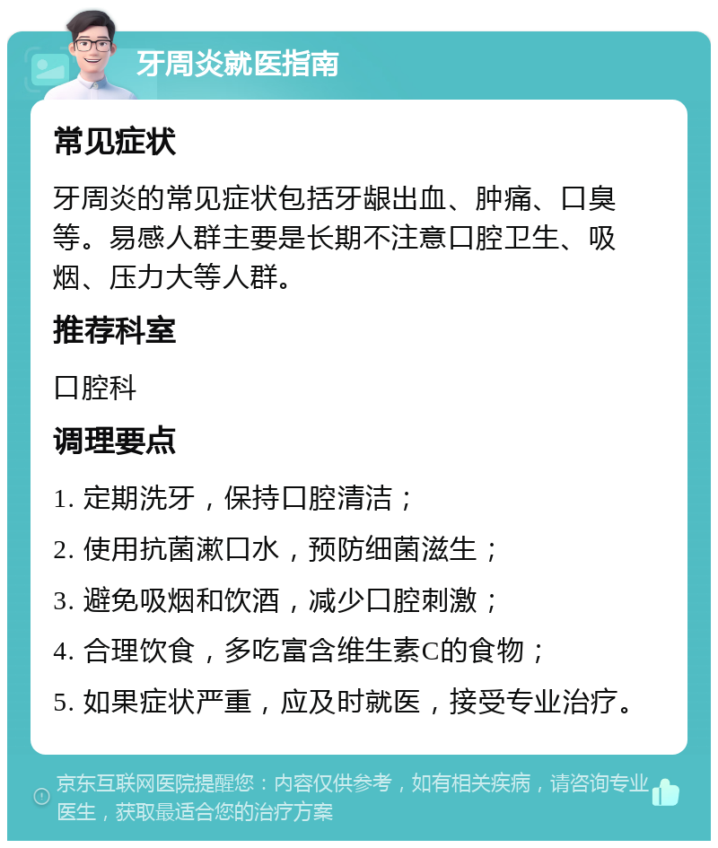 牙周炎就医指南 常见症状 牙周炎的常见症状包括牙龈出血、肿痛、口臭等。易感人群主要是长期不注意口腔卫生、吸烟、压力大等人群。 推荐科室 口腔科 调理要点 1. 定期洗牙，保持口腔清洁； 2. 使用抗菌漱口水，预防细菌滋生； 3. 避免吸烟和饮酒，减少口腔刺激； 4. 合理饮食，多吃富含维生素C的食物； 5. 如果症状严重，应及时就医，接受专业治疗。