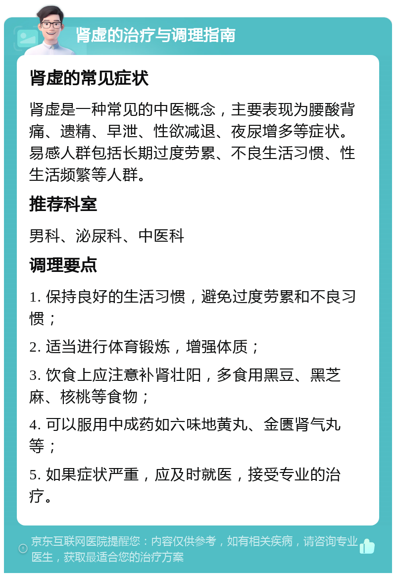 肾虚的治疗与调理指南 肾虚的常见症状 肾虚是一种常见的中医概念，主要表现为腰酸背痛、遗精、早泄、性欲减退、夜尿增多等症状。易感人群包括长期过度劳累、不良生活习惯、性生活频繁等人群。 推荐科室 男科、泌尿科、中医科 调理要点 1. 保持良好的生活习惯，避免过度劳累和不良习惯； 2. 适当进行体育锻炼，增强体质； 3. 饮食上应注意补肾壮阳，多食用黑豆、黑芝麻、核桃等食物； 4. 可以服用中成药如六味地黄丸、金匮肾气丸等； 5. 如果症状严重，应及时就医，接受专业的治疗。