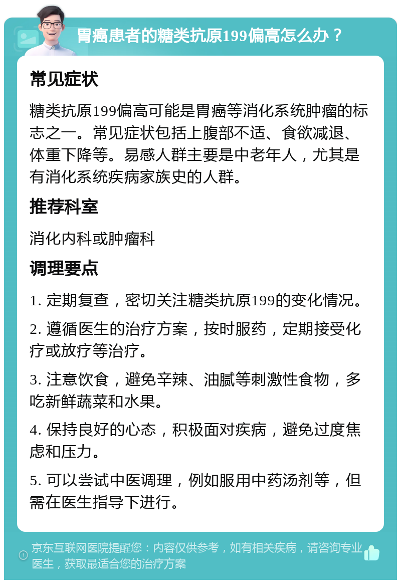 胃癌患者的糖类抗原199偏高怎么办？ 常见症状 糖类抗原199偏高可能是胃癌等消化系统肿瘤的标志之一。常见症状包括上腹部不适、食欲减退、体重下降等。易感人群主要是中老年人，尤其是有消化系统疾病家族史的人群。 推荐科室 消化内科或肿瘤科 调理要点 1. 定期复查，密切关注糖类抗原199的变化情况。 2. 遵循医生的治疗方案，按时服药，定期接受化疗或放疗等治疗。 3. 注意饮食，避免辛辣、油腻等刺激性食物，多吃新鲜蔬菜和水果。 4. 保持良好的心态，积极面对疾病，避免过度焦虑和压力。 5. 可以尝试中医调理，例如服用中药汤剂等，但需在医生指导下进行。