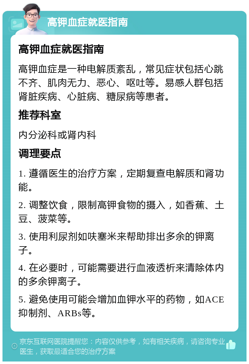 高钾血症就医指南 高钾血症就医指南 高钾血症是一种电解质紊乱，常见症状包括心跳不齐、肌肉无力、恶心、呕吐等。易感人群包括肾脏疾病、心脏病、糖尿病等患者。 推荐科室 内分泌科或肾内科 调理要点 1. 遵循医生的治疗方案，定期复查电解质和肾功能。 2. 调整饮食，限制高钾食物的摄入，如香蕉、土豆、菠菜等。 3. 使用利尿剂如呋塞米来帮助排出多余的钾离子。 4. 在必要时，可能需要进行血液透析来清除体内的多余钾离子。 5. 避免使用可能会增加血钾水平的药物，如ACE抑制剂、ARBs等。