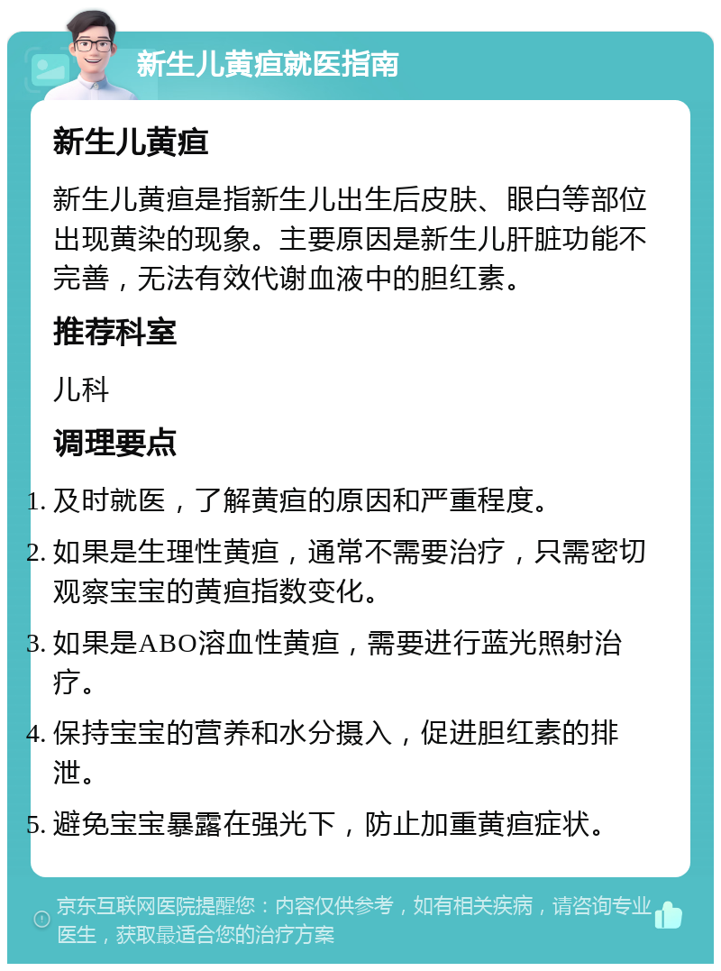 新生儿黄疸就医指南 新生儿黄疸 新生儿黄疸是指新生儿出生后皮肤、眼白等部位出现黄染的现象。主要原因是新生儿肝脏功能不完善，无法有效代谢血液中的胆红素。 推荐科室 儿科 调理要点 及时就医，了解黄疸的原因和严重程度。 如果是生理性黄疸，通常不需要治疗，只需密切观察宝宝的黄疸指数变化。 如果是ABO溶血性黄疸，需要进行蓝光照射治疗。 保持宝宝的营养和水分摄入，促进胆红素的排泄。 避免宝宝暴露在强光下，防止加重黄疸症状。