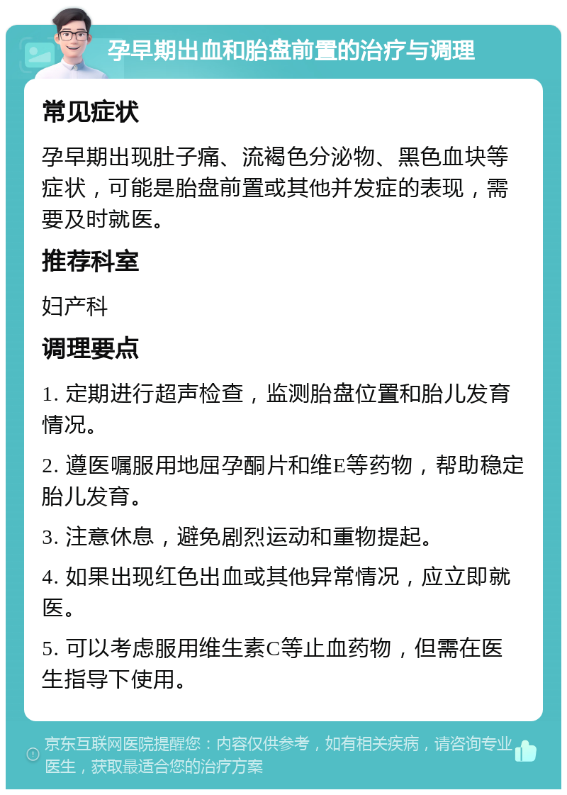 孕早期出血和胎盘前置的治疗与调理 常见症状 孕早期出现肚子痛、流褐色分泌物、黑色血块等症状，可能是胎盘前置或其他并发症的表现，需要及时就医。 推荐科室 妇产科 调理要点 1. 定期进行超声检查，监测胎盘位置和胎儿发育情况。 2. 遵医嘱服用地屈孕酮片和维E等药物，帮助稳定胎儿发育。 3. 注意休息，避免剧烈运动和重物提起。 4. 如果出现红色出血或其他异常情况，应立即就医。 5. 可以考虑服用维生素C等止血药物，但需在医生指导下使用。