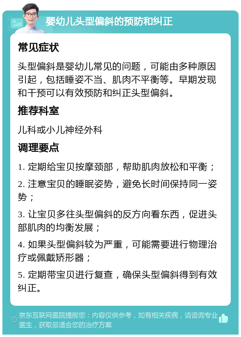 婴幼儿头型偏斜的预防和纠正 常见症状 头型偏斜是婴幼儿常见的问题，可能由多种原因引起，包括睡姿不当、肌肉不平衡等。早期发现和干预可以有效预防和纠正头型偏斜。 推荐科室 儿科或小儿神经外科 调理要点 1. 定期给宝贝按摩颈部，帮助肌肉放松和平衡； 2. 注意宝贝的睡眠姿势，避免长时间保持同一姿势； 3. 让宝贝多往头型偏斜的反方向看东西，促进头部肌肉的均衡发展； 4. 如果头型偏斜较为严重，可能需要进行物理治疗或佩戴矫形器； 5. 定期带宝贝进行复查，确保头型偏斜得到有效纠正。