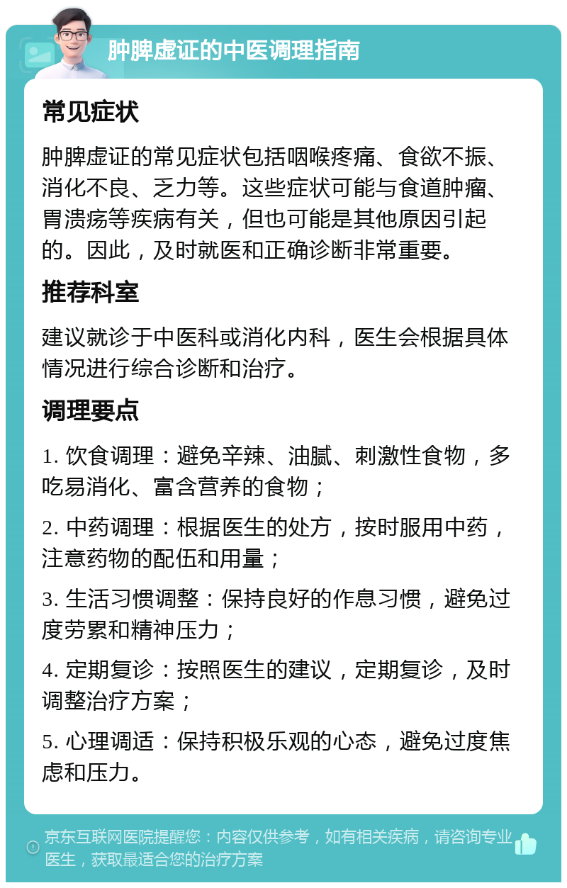 肿脾虚证的中医调理指南 常见症状 肿脾虚证的常见症状包括咽喉疼痛、食欲不振、消化不良、乏力等。这些症状可能与食道肿瘤、胃溃疡等疾病有关，但也可能是其他原因引起的。因此，及时就医和正确诊断非常重要。 推荐科室 建议就诊于中医科或消化内科，医生会根据具体情况进行综合诊断和治疗。 调理要点 1. 饮食调理：避免辛辣、油腻、刺激性食物，多吃易消化、富含营养的食物； 2. 中药调理：根据医生的处方，按时服用中药，注意药物的配伍和用量； 3. 生活习惯调整：保持良好的作息习惯，避免过度劳累和精神压力； 4. 定期复诊：按照医生的建议，定期复诊，及时调整治疗方案； 5. 心理调适：保持积极乐观的心态，避免过度焦虑和压力。