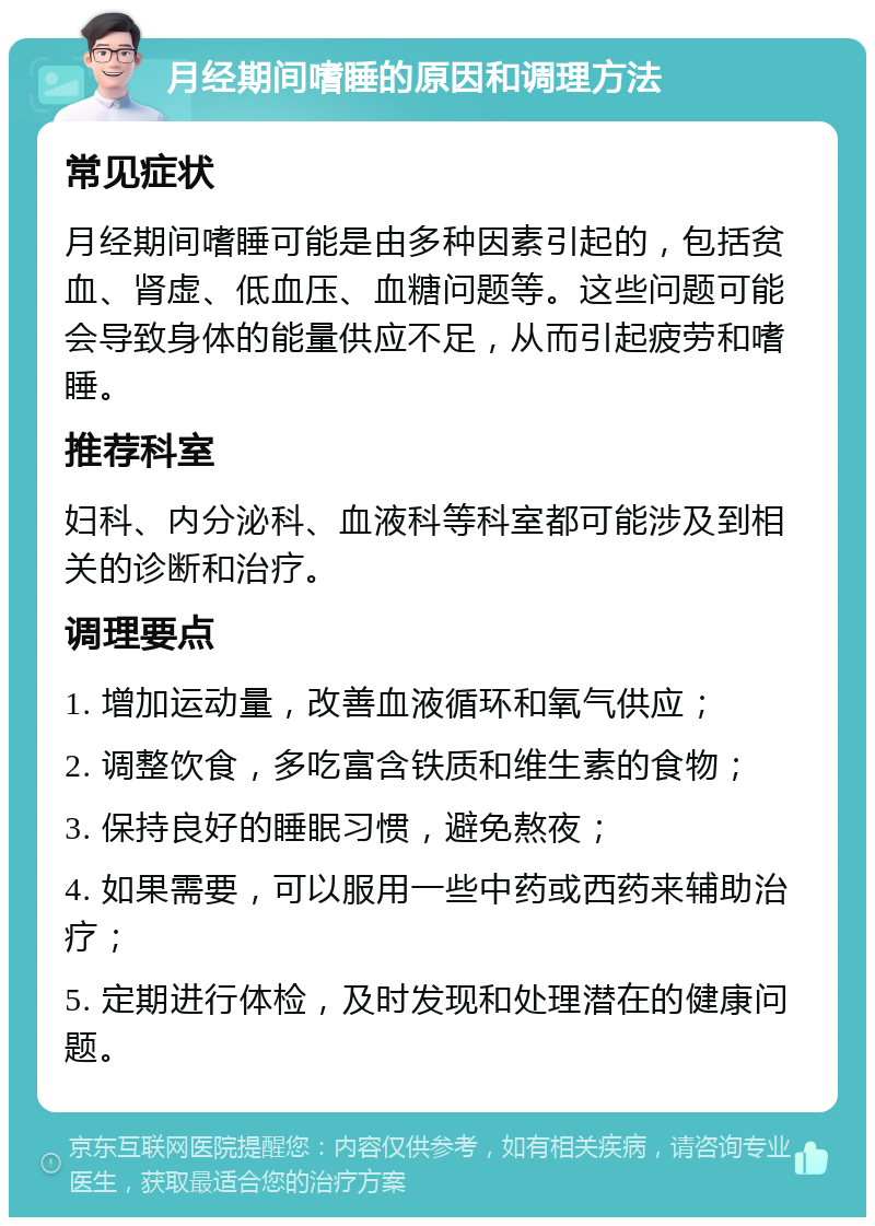 月经期间嗜睡的原因和调理方法 常见症状 月经期间嗜睡可能是由多种因素引起的，包括贫血、肾虚、低血压、血糖问题等。这些问题可能会导致身体的能量供应不足，从而引起疲劳和嗜睡。 推荐科室 妇科、内分泌科、血液科等科室都可能涉及到相关的诊断和治疗。 调理要点 1. 增加运动量，改善血液循环和氧气供应； 2. 调整饮食，多吃富含铁质和维生素的食物； 3. 保持良好的睡眠习惯，避免熬夜； 4. 如果需要，可以服用一些中药或西药来辅助治疗； 5. 定期进行体检，及时发现和处理潜在的健康问题。