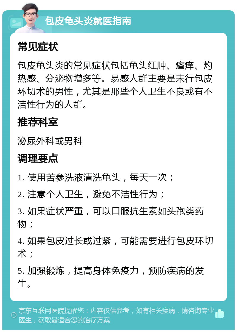 包皮龟头炎就医指南 常见症状 包皮龟头炎的常见症状包括龟头红肿、瘙痒、灼热感、分泌物增多等。易感人群主要是未行包皮环切术的男性，尤其是那些个人卫生不良或有不洁性行为的人群。 推荐科室 泌尿外科或男科 调理要点 1. 使用苦参洗液清洗龟头，每天一次； 2. 注意个人卫生，避免不洁性行为； 3. 如果症状严重，可以口服抗生素如头孢类药物； 4. 如果包皮过长或过紧，可能需要进行包皮环切术； 5. 加强锻炼，提高身体免疫力，预防疾病的发生。