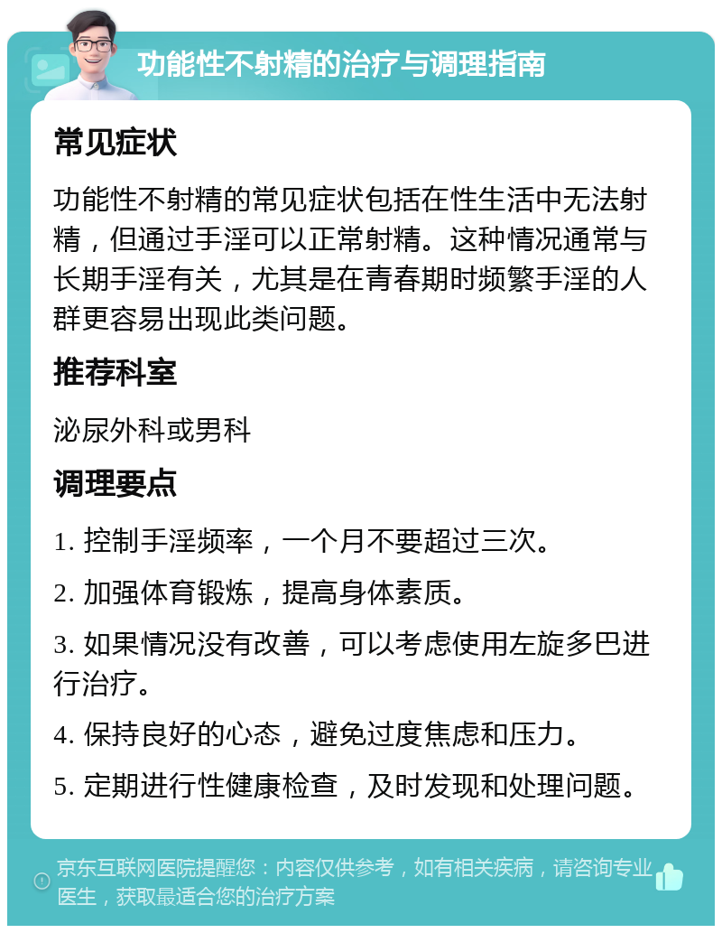 功能性不射精的治疗与调理指南 常见症状 功能性不射精的常见症状包括在性生活中无法射精，但通过手淫可以正常射精。这种情况通常与长期手淫有关，尤其是在青春期时频繁手淫的人群更容易出现此类问题。 推荐科室 泌尿外科或男科 调理要点 1. 控制手淫频率，一个月不要超过三次。 2. 加强体育锻炼，提高身体素质。 3. 如果情况没有改善，可以考虑使用左旋多巴进行治疗。 4. 保持良好的心态，避免过度焦虑和压力。 5. 定期进行性健康检查，及时发现和处理问题。