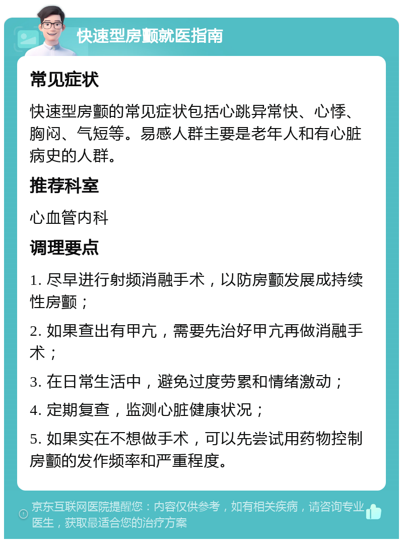 快速型房颤就医指南 常见症状 快速型房颤的常见症状包括心跳异常快、心悸、胸闷、气短等。易感人群主要是老年人和有心脏病史的人群。 推荐科室 心血管内科 调理要点 1. 尽早进行射频消融手术，以防房颤发展成持续性房颤； 2. 如果查出有甲亢，需要先治好甲亢再做消融手术； 3. 在日常生活中，避免过度劳累和情绪激动； 4. 定期复查，监测心脏健康状况； 5. 如果实在不想做手术，可以先尝试用药物控制房颤的发作频率和严重程度。