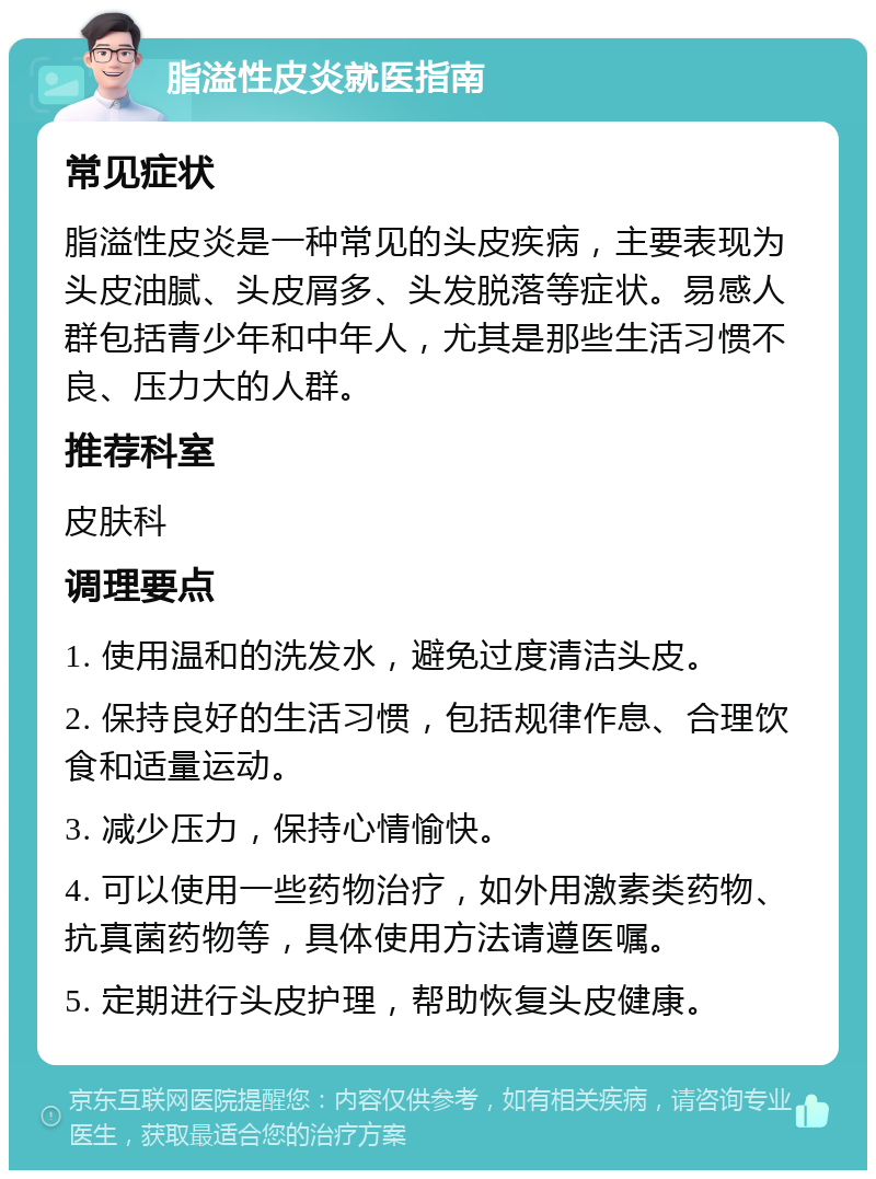 脂溢性皮炎就医指南 常见症状 脂溢性皮炎是一种常见的头皮疾病，主要表现为头皮油腻、头皮屑多、头发脱落等症状。易感人群包括青少年和中年人，尤其是那些生活习惯不良、压力大的人群。 推荐科室 皮肤科 调理要点 1. 使用温和的洗发水，避免过度清洁头皮。 2. 保持良好的生活习惯，包括规律作息、合理饮食和适量运动。 3. 减少压力，保持心情愉快。 4. 可以使用一些药物治疗，如外用激素类药物、抗真菌药物等，具体使用方法请遵医嘱。 5. 定期进行头皮护理，帮助恢复头皮健康。