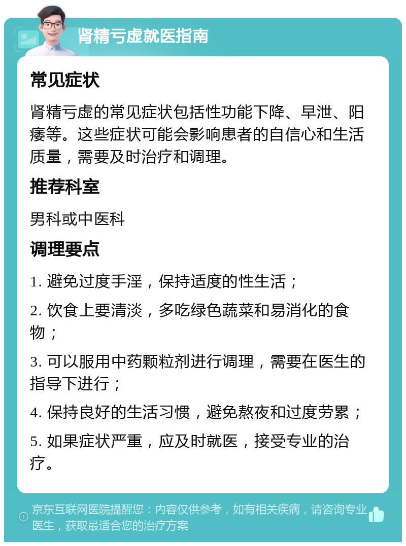 肾精亏虚就医指南 常见症状 肾精亏虚的常见症状包括性功能下降、早泄、阳痿等。这些症状可能会影响患者的自信心和生活质量，需要及时治疗和调理。 推荐科室 男科或中医科 调理要点 1. 避免过度手淫，保持适度的性生活； 2. 饮食上要清淡，多吃绿色蔬菜和易消化的食物； 3. 可以服用中药颗粒剂进行调理，需要在医生的指导下进行； 4. 保持良好的生活习惯，避免熬夜和过度劳累； 5. 如果症状严重，应及时就医，接受专业的治疗。