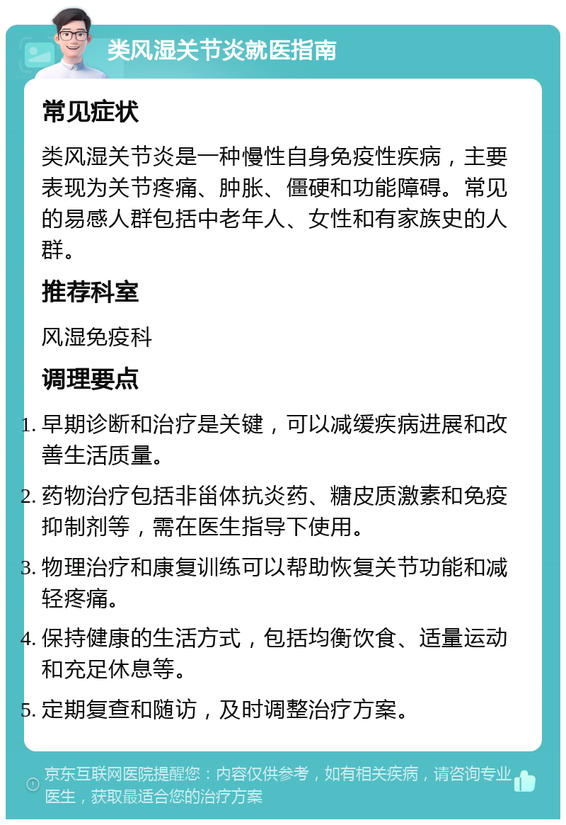 类风湿关节炎就医指南 常见症状 类风湿关节炎是一种慢性自身免疫性疾病，主要表现为关节疼痛、肿胀、僵硬和功能障碍。常见的易感人群包括中老年人、女性和有家族史的人群。 推荐科室 风湿免疫科 调理要点 早期诊断和治疗是关键，可以减缓疾病进展和改善生活质量。 药物治疗包括非甾体抗炎药、糖皮质激素和免疫抑制剂等，需在医生指导下使用。 物理治疗和康复训练可以帮助恢复关节功能和减轻疼痛。 保持健康的生活方式，包括均衡饮食、适量运动和充足休息等。 定期复查和随访，及时调整治疗方案。