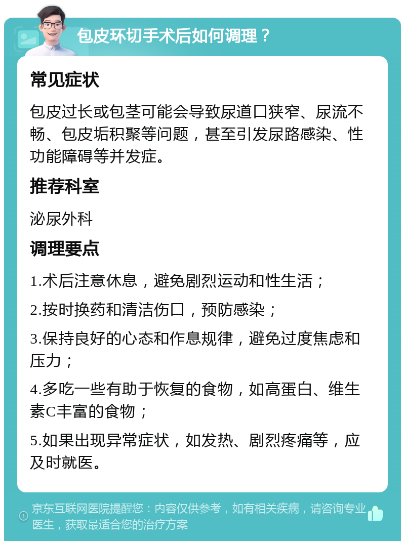 包皮环切手术后如何调理？ 常见症状 包皮过长或包茎可能会导致尿道口狭窄、尿流不畅、包皮垢积聚等问题，甚至引发尿路感染、性功能障碍等并发症。 推荐科室 泌尿外科 调理要点 1.术后注意休息，避免剧烈运动和性生活； 2.按时换药和清洁伤口，预防感染； 3.保持良好的心态和作息规律，避免过度焦虑和压力； 4.多吃一些有助于恢复的食物，如高蛋白、维生素C丰富的食物； 5.如果出现异常症状，如发热、剧烈疼痛等，应及时就医。