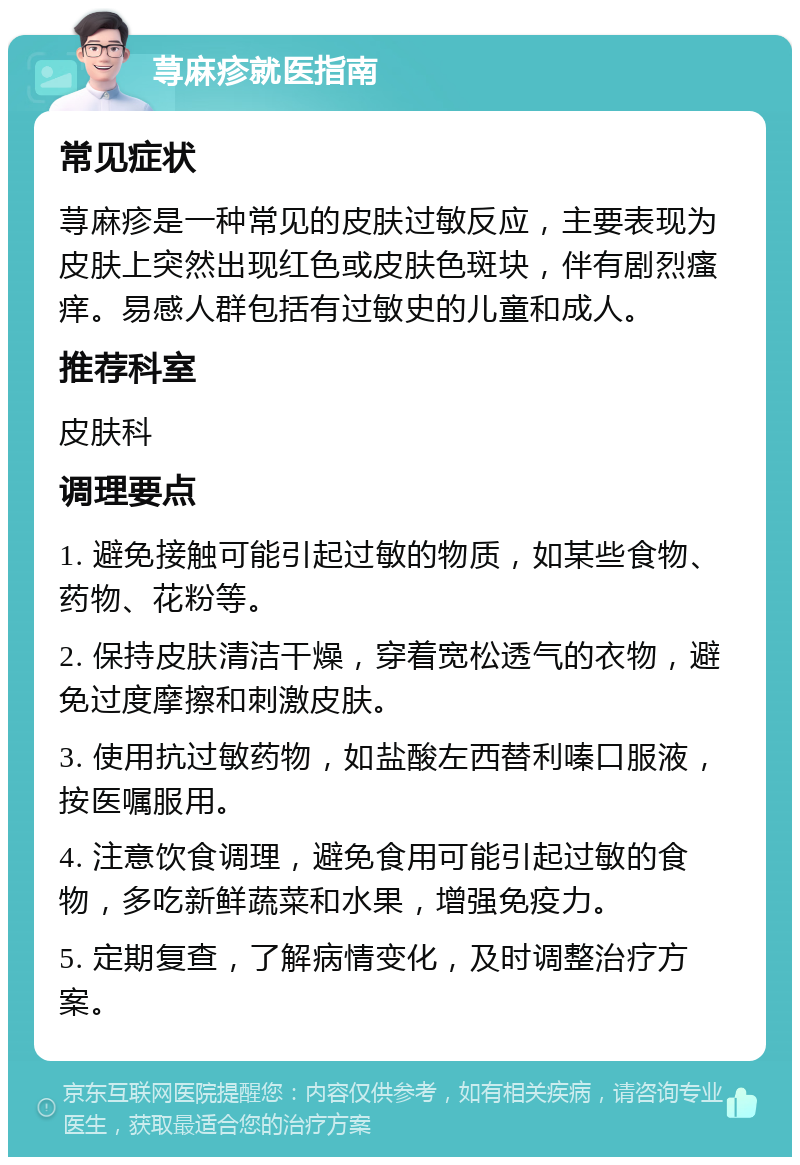 荨麻疹就医指南 常见症状 荨麻疹是一种常见的皮肤过敏反应，主要表现为皮肤上突然出现红色或皮肤色斑块，伴有剧烈瘙痒。易感人群包括有过敏史的儿童和成人。 推荐科室 皮肤科 调理要点 1. 避免接触可能引起过敏的物质，如某些食物、药物、花粉等。 2. 保持皮肤清洁干燥，穿着宽松透气的衣物，避免过度摩擦和刺激皮肤。 3. 使用抗过敏药物，如盐酸左西替利嗪口服液，按医嘱服用。 4. 注意饮食调理，避免食用可能引起过敏的食物，多吃新鲜蔬菜和水果，增强免疫力。 5. 定期复查，了解病情变化，及时调整治疗方案。