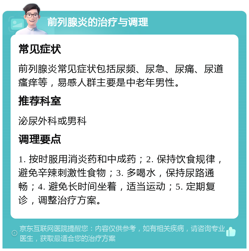 前列腺炎的治疗与调理 常见症状 前列腺炎常见症状包括尿频、尿急、尿痛、尿道瘙痒等，易感人群主要是中老年男性。 推荐科室 泌尿外科或男科 调理要点 1. 按时服用消炎药和中成药；2. 保持饮食规律，避免辛辣刺激性食物；3. 多喝水，保持尿路通畅；4. 避免长时间坐着，适当运动；5. 定期复诊，调整治疗方案。