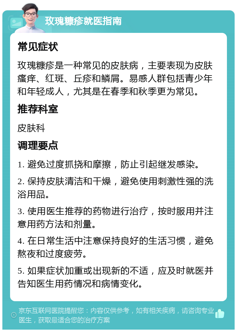 玫瑰糠疹就医指南 常见症状 玫瑰糠疹是一种常见的皮肤病，主要表现为皮肤瘙痒、红斑、丘疹和鳞屑。易感人群包括青少年和年轻成人，尤其是在春季和秋季更为常见。 推荐科室 皮肤科 调理要点 1. 避免过度抓挠和摩擦，防止引起继发感染。 2. 保持皮肤清洁和干燥，避免使用刺激性强的洗浴用品。 3. 使用医生推荐的药物进行治疗，按时服用并注意用药方法和剂量。 4. 在日常生活中注意保持良好的生活习惯，避免熬夜和过度疲劳。 5. 如果症状加重或出现新的不适，应及时就医并告知医生用药情况和病情变化。