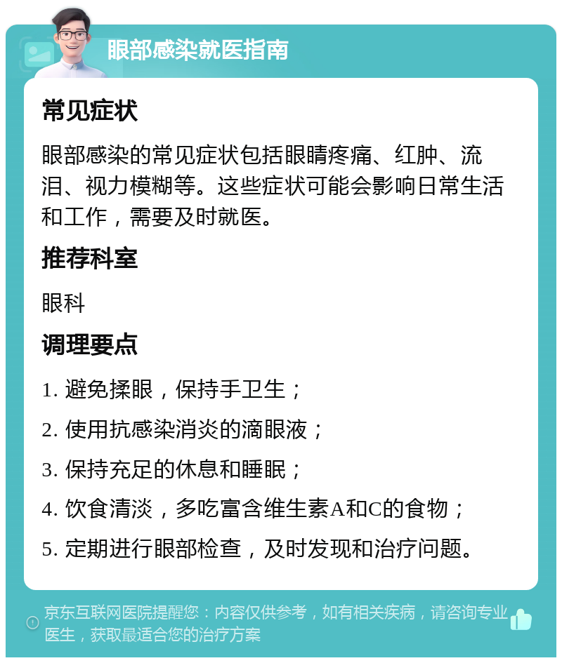 眼部感染就医指南 常见症状 眼部感染的常见症状包括眼睛疼痛、红肿、流泪、视力模糊等。这些症状可能会影响日常生活和工作，需要及时就医。 推荐科室 眼科 调理要点 1. 避免揉眼，保持手卫生； 2. 使用抗感染消炎的滴眼液； 3. 保持充足的休息和睡眠； 4. 饮食清淡，多吃富含维生素A和C的食物； 5. 定期进行眼部检查，及时发现和治疗问题。