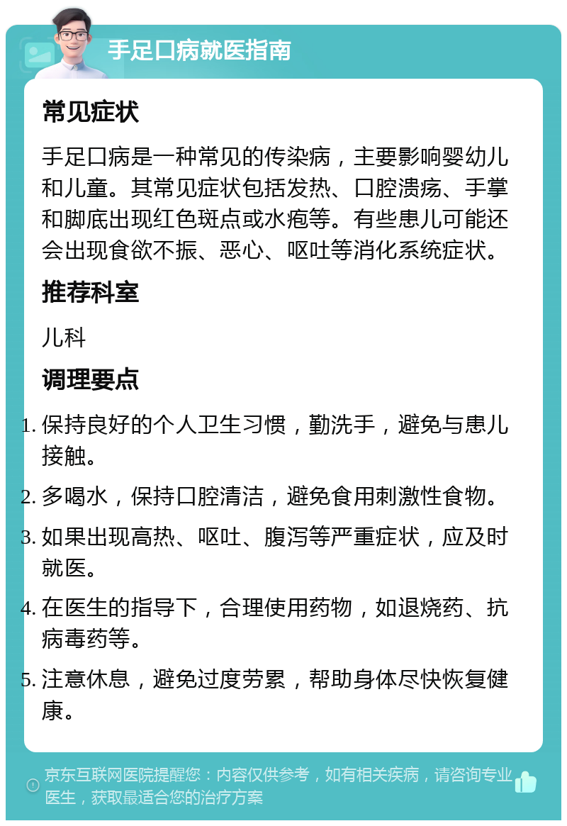 手足口病就医指南 常见症状 手足口病是一种常见的传染病，主要影响婴幼儿和儿童。其常见症状包括发热、口腔溃疡、手掌和脚底出现红色斑点或水疱等。有些患儿可能还会出现食欲不振、恶心、呕吐等消化系统症状。 推荐科室 儿科 调理要点 保持良好的个人卫生习惯，勤洗手，避免与患儿接触。 多喝水，保持口腔清洁，避免食用刺激性食物。 如果出现高热、呕吐、腹泻等严重症状，应及时就医。 在医生的指导下，合理使用药物，如退烧药、抗病毒药等。 注意休息，避免过度劳累，帮助身体尽快恢复健康。