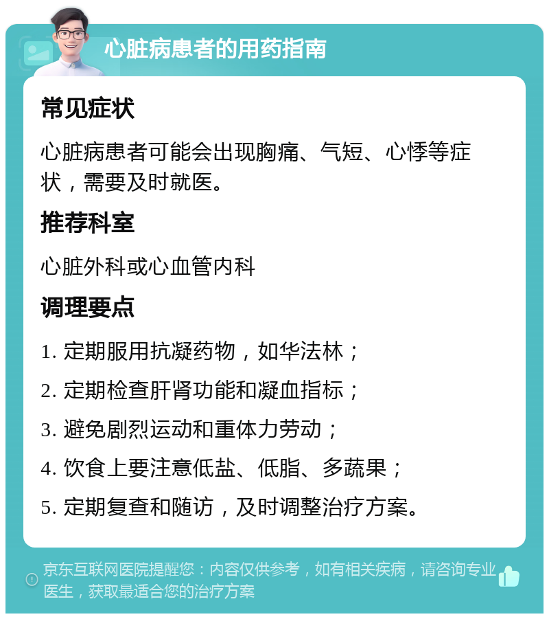 心脏病患者的用药指南 常见症状 心脏病患者可能会出现胸痛、气短、心悸等症状，需要及时就医。 推荐科室 心脏外科或心血管内科 调理要点 1. 定期服用抗凝药物，如华法林； 2. 定期检查肝肾功能和凝血指标； 3. 避免剧烈运动和重体力劳动； 4. 饮食上要注意低盐、低脂、多蔬果； 5. 定期复查和随访，及时调整治疗方案。