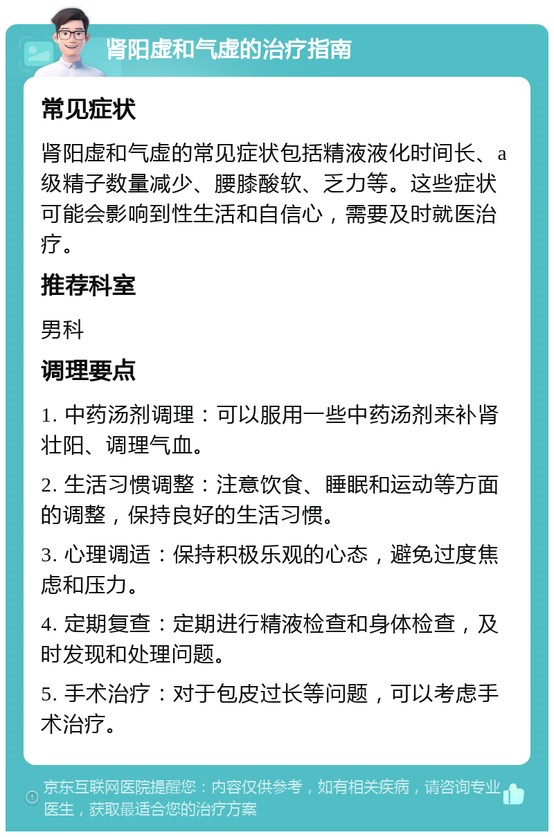 肾阳虚和气虚的治疗指南 常见症状 肾阳虚和气虚的常见症状包括精液液化时间长、a级精子数量减少、腰膝酸软、乏力等。这些症状可能会影响到性生活和自信心，需要及时就医治疗。 推荐科室 男科 调理要点 1. 中药汤剂调理：可以服用一些中药汤剂来补肾壮阳、调理气血。 2. 生活习惯调整：注意饮食、睡眠和运动等方面的调整，保持良好的生活习惯。 3. 心理调适：保持积极乐观的心态，避免过度焦虑和压力。 4. 定期复查：定期进行精液检查和身体检查，及时发现和处理问题。 5. 手术治疗：对于包皮过长等问题，可以考虑手术治疗。