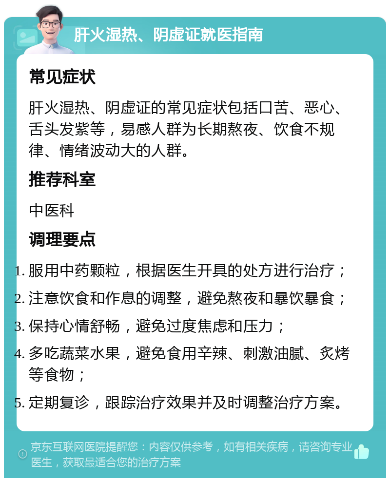 肝火湿热、阴虚证就医指南 常见症状 肝火湿热、阴虚证的常见症状包括口苦、恶心、舌头发紫等，易感人群为长期熬夜、饮食不规律、情绪波动大的人群。 推荐科室 中医科 调理要点 服用中药颗粒，根据医生开具的处方进行治疗； 注意饮食和作息的调整，避免熬夜和暴饮暴食； 保持心情舒畅，避免过度焦虑和压力； 多吃蔬菜水果，避免食用辛辣、刺激油腻、炙烤等食物； 定期复诊，跟踪治疗效果并及时调整治疗方案。