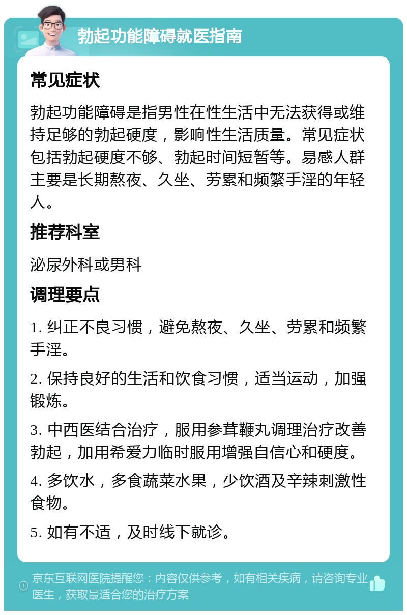 勃起功能障碍就医指南 常见症状 勃起功能障碍是指男性在性生活中无法获得或维持足够的勃起硬度，影响性生活质量。常见症状包括勃起硬度不够、勃起时间短暂等。易感人群主要是长期熬夜、久坐、劳累和频繁手淫的年轻人。 推荐科室 泌尿外科或男科 调理要点 1. 纠正不良习惯，避免熬夜、久坐、劳累和频繁手淫。 2. 保持良好的生活和饮食习惯，适当运动，加强锻炼。 3. 中西医结合治疗，服用参茸鞭丸调理治疗改善勃起，加用希爱力临时服用增强自信心和硬度。 4. 多饮水，多食蔬菜水果，少饮酒及辛辣刺激性食物。 5. 如有不适，及时线下就诊。