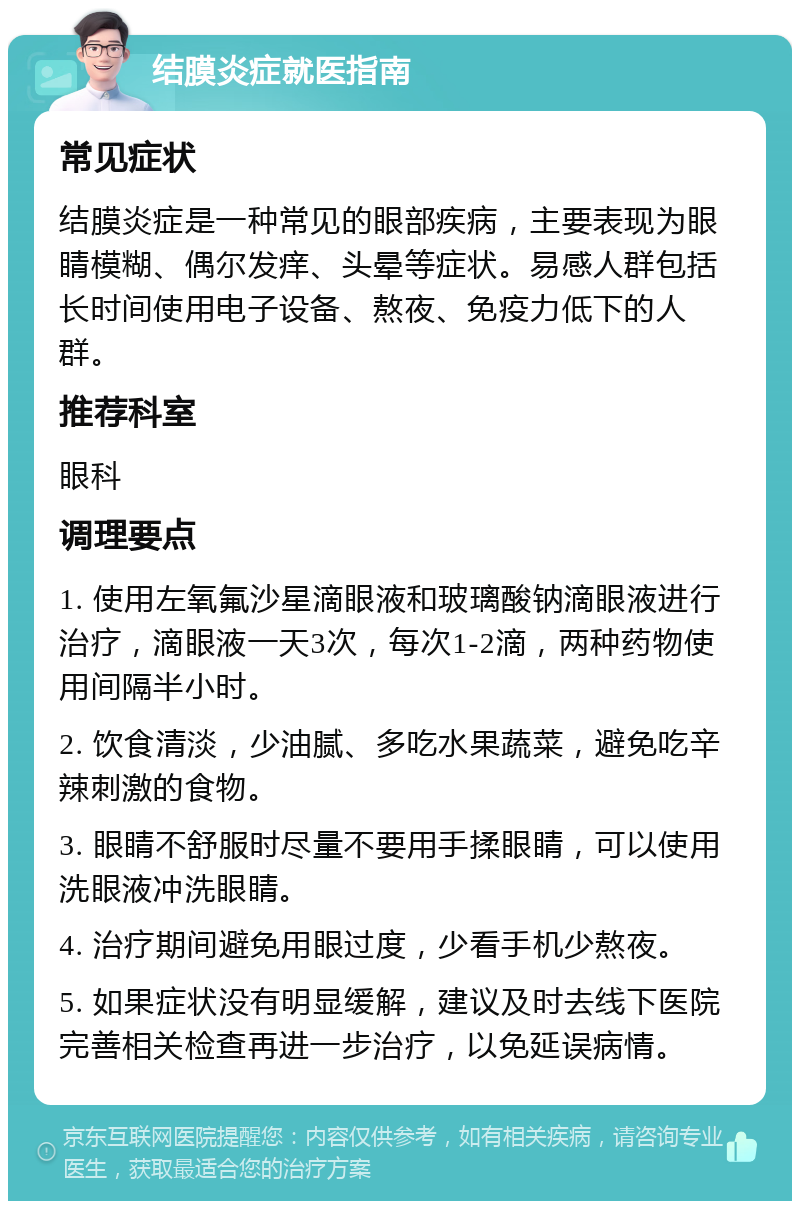 结膜炎症就医指南 常见症状 结膜炎症是一种常见的眼部疾病，主要表现为眼睛模糊、偶尔发痒、头晕等症状。易感人群包括长时间使用电子设备、熬夜、免疫力低下的人群。 推荐科室 眼科 调理要点 1. 使用左氧氟沙星滴眼液和玻璃酸钠滴眼液进行治疗，滴眼液一天3次，每次1-2滴，两种药物使用间隔半小时。 2. 饮食清淡，少油腻、多吃水果蔬菜，避免吃辛辣刺激的食物。 3. 眼睛不舒服时尽量不要用手揉眼睛，可以使用洗眼液冲洗眼睛。 4. 治疗期间避免用眼过度，少看手机少熬夜。 5. 如果症状没有明显缓解，建议及时去线下医院完善相关检查再进一步治疗，以免延误病情。