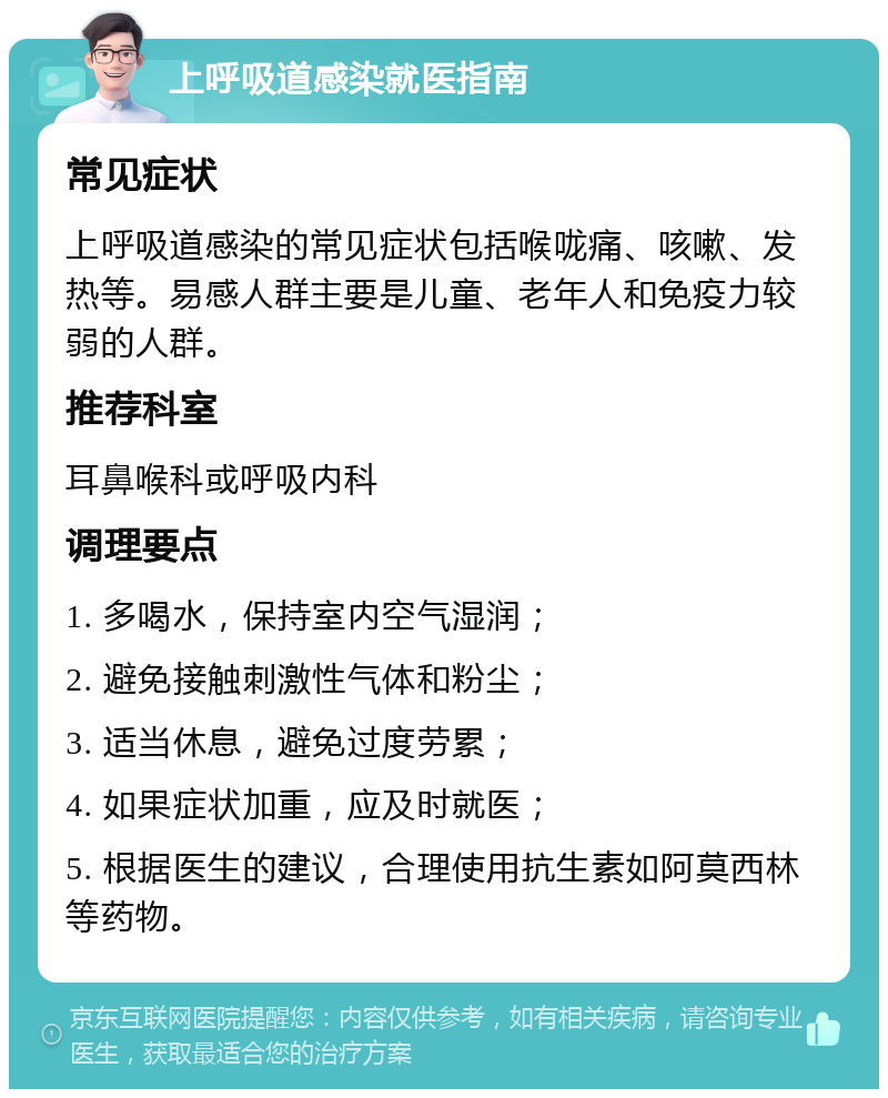 上呼吸道感染就医指南 常见症状 上呼吸道感染的常见症状包括喉咙痛、咳嗽、发热等。易感人群主要是儿童、老年人和免疫力较弱的人群。 推荐科室 耳鼻喉科或呼吸内科 调理要点 1. 多喝水，保持室内空气湿润； 2. 避免接触刺激性气体和粉尘； 3. 适当休息，避免过度劳累； 4. 如果症状加重，应及时就医； 5. 根据医生的建议，合理使用抗生素如阿莫西林等药物。