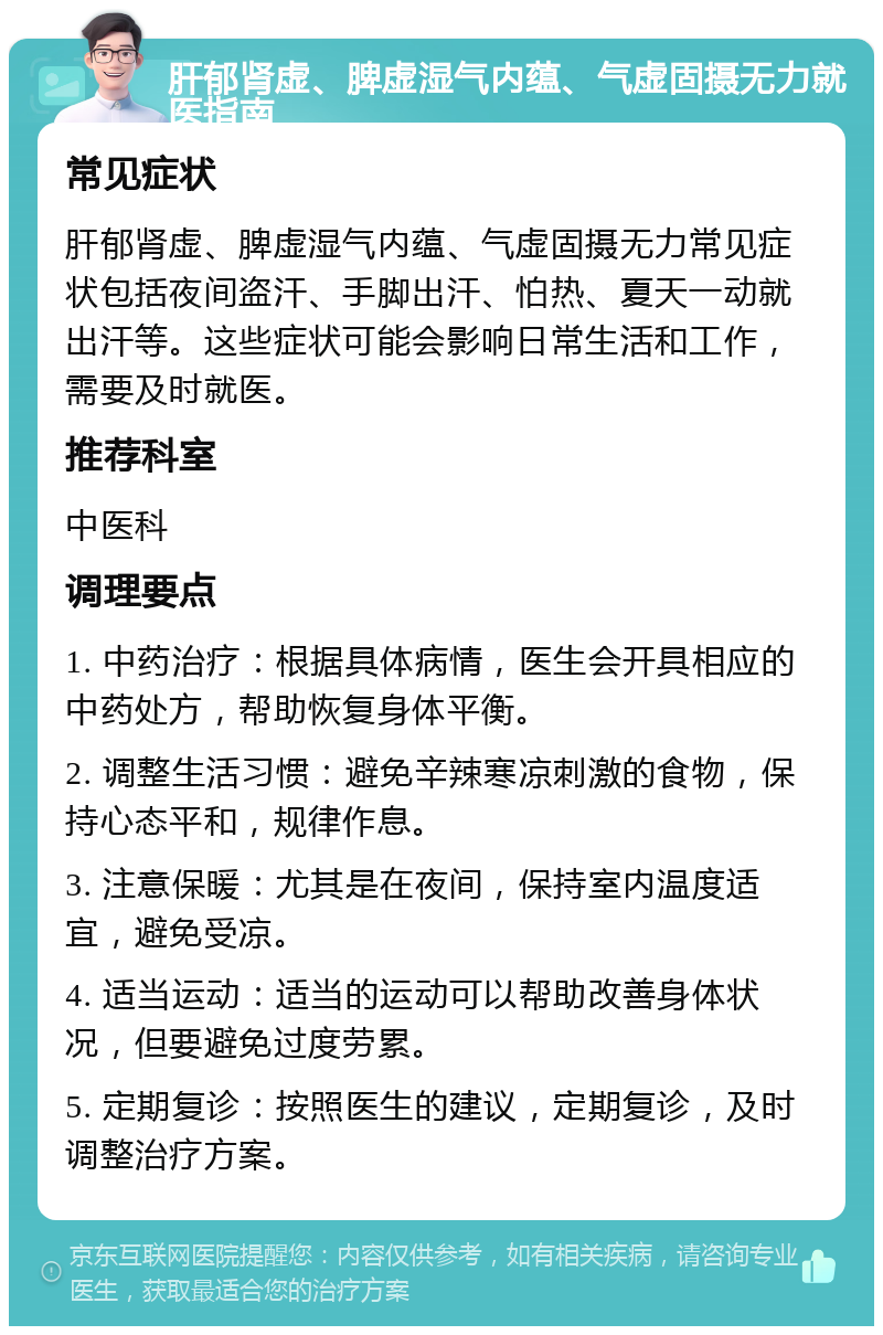 肝郁肾虚、脾虚湿气内蕴、气虚固摄无力就医指南 常见症状 肝郁肾虚、脾虚湿气内蕴、气虚固摄无力常见症状包括夜间盗汗、手脚出汗、怕热、夏天一动就出汗等。这些症状可能会影响日常生活和工作，需要及时就医。 推荐科室 中医科 调理要点 1. 中药治疗：根据具体病情，医生会开具相应的中药处方，帮助恢复身体平衡。 2. 调整生活习惯：避免辛辣寒凉刺激的食物，保持心态平和，规律作息。 3. 注意保暖：尤其是在夜间，保持室内温度适宜，避免受凉。 4. 适当运动：适当的运动可以帮助改善身体状况，但要避免过度劳累。 5. 定期复诊：按照医生的建议，定期复诊，及时调整治疗方案。