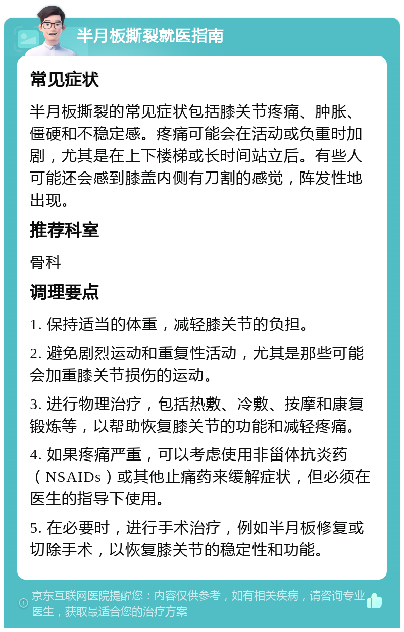 半月板撕裂就医指南 常见症状 半月板撕裂的常见症状包括膝关节疼痛、肿胀、僵硬和不稳定感。疼痛可能会在活动或负重时加剧，尤其是在上下楼梯或长时间站立后。有些人可能还会感到膝盖内侧有刀割的感觉，阵发性地出现。 推荐科室 骨科 调理要点 1. 保持适当的体重，减轻膝关节的负担。 2. 避免剧烈运动和重复性活动，尤其是那些可能会加重膝关节损伤的运动。 3. 进行物理治疗，包括热敷、冷敷、按摩和康复锻炼等，以帮助恢复膝关节的功能和减轻疼痛。 4. 如果疼痛严重，可以考虑使用非甾体抗炎药（NSAIDs）或其他止痛药来缓解症状，但必须在医生的指导下使用。 5. 在必要时，进行手术治疗，例如半月板修复或切除手术，以恢复膝关节的稳定性和功能。