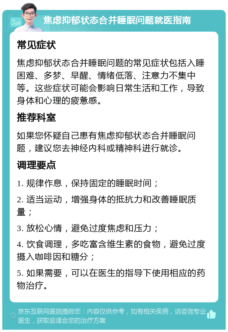 焦虑抑郁状态合并睡眠问题就医指南 常见症状 焦虑抑郁状态合并睡眠问题的常见症状包括入睡困难、多梦、早醒、情绪低落、注意力不集中等。这些症状可能会影响日常生活和工作，导致身体和心理的疲惫感。 推荐科室 如果您怀疑自己患有焦虑抑郁状态合并睡眠问题，建议您去神经内科或精神科进行就诊。 调理要点 1. 规律作息，保持固定的睡眠时间； 2. 适当运动，增强身体的抵抗力和改善睡眠质量； 3. 放松心情，避免过度焦虑和压力； 4. 饮食调理，多吃富含维生素的食物，避免过度摄入咖啡因和糖分； 5. 如果需要，可以在医生的指导下使用相应的药物治疗。