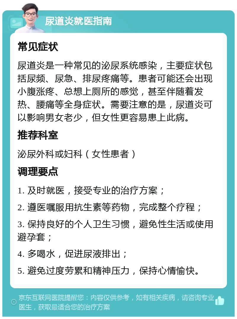 尿道炎就医指南 常见症状 尿道炎是一种常见的泌尿系统感染，主要症状包括尿频、尿急、排尿疼痛等。患者可能还会出现小腹涨疼、总想上厕所的感觉，甚至伴随着发热、腰痛等全身症状。需要注意的是，尿道炎可以影响男女老少，但女性更容易患上此病。 推荐科室 泌尿外科或妇科（女性患者） 调理要点 1. 及时就医，接受专业的治疗方案； 2. 遵医嘱服用抗生素等药物，完成整个疗程； 3. 保持良好的个人卫生习惯，避免性生活或使用避孕套； 4. 多喝水，促进尿液排出； 5. 避免过度劳累和精神压力，保持心情愉快。