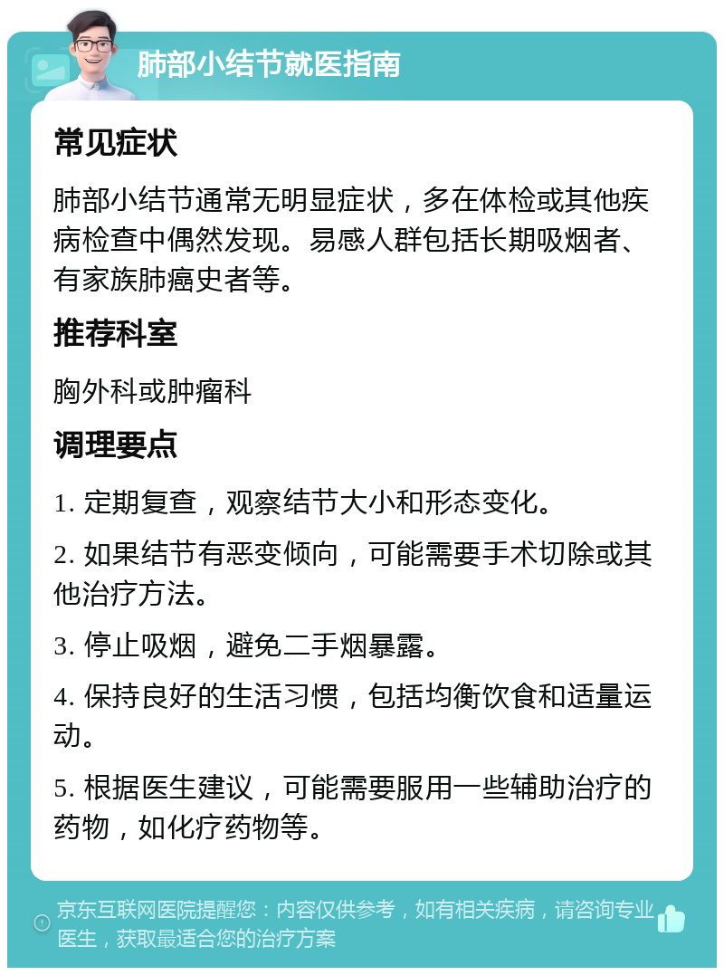 肺部小结节就医指南 常见症状 肺部小结节通常无明显症状，多在体检或其他疾病检查中偶然发现。易感人群包括长期吸烟者、有家族肺癌史者等。 推荐科室 胸外科或肿瘤科 调理要点 1. 定期复查，观察结节大小和形态变化。 2. 如果结节有恶变倾向，可能需要手术切除或其他治疗方法。 3. 停止吸烟，避免二手烟暴露。 4. 保持良好的生活习惯，包括均衡饮食和适量运动。 5. 根据医生建议，可能需要服用一些辅助治疗的药物，如化疗药物等。