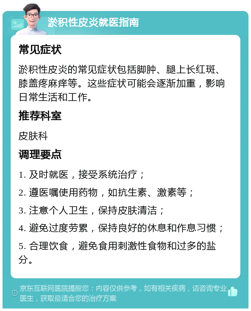 淤积性皮炎就医指南 常见症状 淤积性皮炎的常见症状包括脚肿、腿上长红斑、膝盖疼麻痒等。这些症状可能会逐渐加重，影响日常生活和工作。 推荐科室 皮肤科 调理要点 1. 及时就医，接受系统治疗； 2. 遵医嘱使用药物，如抗生素、激素等； 3. 注意个人卫生，保持皮肤清洁； 4. 避免过度劳累，保持良好的休息和作息习惯； 5. 合理饮食，避免食用刺激性食物和过多的盐分。