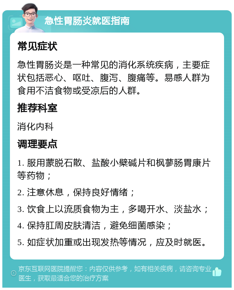 急性胃肠炎就医指南 常见症状 急性胃肠炎是一种常见的消化系统疾病，主要症状包括恶心、呕吐、腹泻、腹痛等。易感人群为食用不洁食物或受凉后的人群。 推荐科室 消化内科 调理要点 1. 服用蒙脱石散、盐酸小檗碱片和枫蓼肠胃康片等药物； 2. 注意休息，保持良好情绪； 3. 饮食上以流质食物为主，多喝开水、淡盐水； 4. 保持肛周皮肤清洁，避免细菌感染； 5. 如症状加重或出现发热等情况，应及时就医。