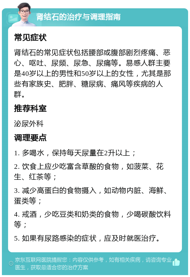 肾结石的治疗与调理指南 常见症状 肾结石的常见症状包括腰部或腹部剧烈疼痛、恶心、呕吐、尿频、尿急、尿痛等。易感人群主要是40岁以上的男性和50岁以上的女性，尤其是那些有家族史、肥胖、糖尿病、痛风等疾病的人群。 推荐科室 泌尿外科 调理要点 1. 多喝水，保持每天尿量在2升以上； 2. 饮食上应少吃富含草酸的食物，如菠菜、花生、红茶等； 3. 减少高蛋白的食物摄入，如动物内脏、海鲜、蛋类等； 4. 戒酒，少吃豆类和奶类的食物，少喝碳酸饮料等； 5. 如果有尿路感染的症状，应及时就医治疗。