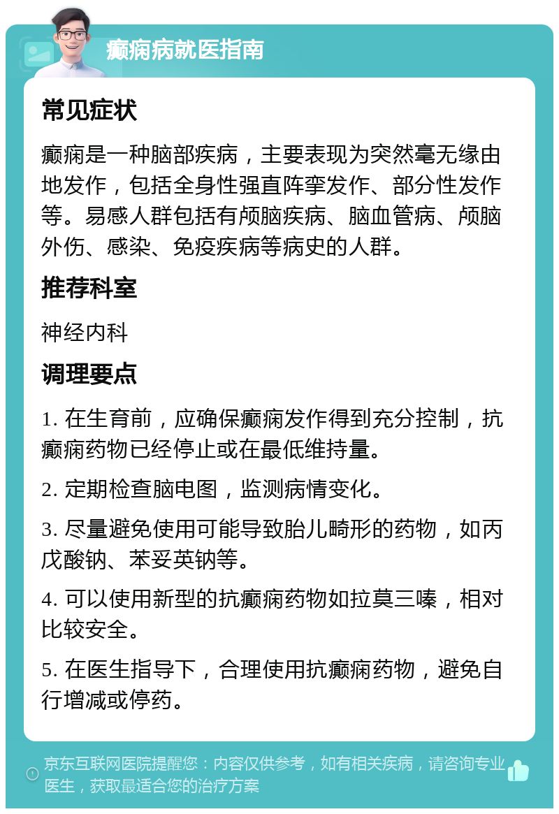 癫痫病就医指南 常见症状 癫痫是一种脑部疾病，主要表现为突然毫无缘由地发作，包括全身性强直阵挛发作、部分性发作等。易感人群包括有颅脑疾病、脑血管病、颅脑外伤、感染、免疫疾病等病史的人群。 推荐科室 神经内科 调理要点 1. 在生育前，应确保癫痫发作得到充分控制，抗癫痫药物已经停止或在最低维持量。 2. 定期检查脑电图，监测病情变化。 3. 尽量避免使用可能导致胎儿畸形的药物，如丙戊酸钠、苯妥英钠等。 4. 可以使用新型的抗癫痫药物如拉莫三嗪，相对比较安全。 5. 在医生指导下，合理使用抗癫痫药物，避免自行增减或停药。