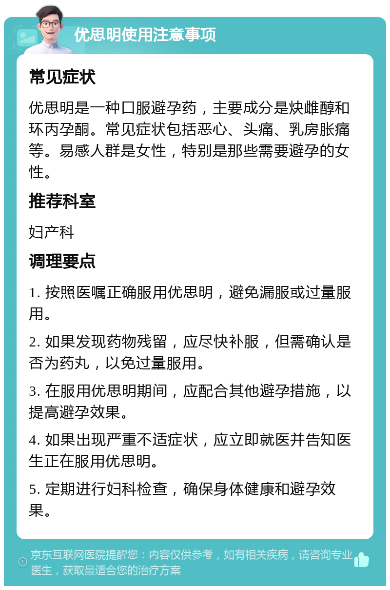 优思明使用注意事项 常见症状 优思明是一种口服避孕药，主要成分是炔雌醇和环丙孕酮。常见症状包括恶心、头痛、乳房胀痛等。易感人群是女性，特别是那些需要避孕的女性。 推荐科室 妇产科 调理要点 1. 按照医嘱正确服用优思明，避免漏服或过量服用。 2. 如果发现药物残留，应尽快补服，但需确认是否为药丸，以免过量服用。 3. 在服用优思明期间，应配合其他避孕措施，以提高避孕效果。 4. 如果出现严重不适症状，应立即就医并告知医生正在服用优思明。 5. 定期进行妇科检查，确保身体健康和避孕效果。