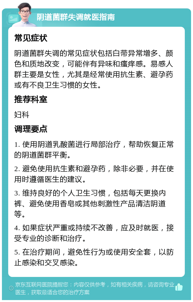 阴道菌群失调就医指南 常见症状 阴道菌群失调的常见症状包括白带异常增多、颜色和质地改变，可能伴有异味和瘙痒感。易感人群主要是女性，尤其是经常使用抗生素、避孕药或有不良卫生习惯的女性。 推荐科室 妇科 调理要点 1. 使用阴道乳酸菌进行局部治疗，帮助恢复正常的阴道菌群平衡。 2. 避免使用抗生素和避孕药，除非必要，并在使用时遵循医生的建议。 3. 维持良好的个人卫生习惯，包括每天更换内裤、避免使用香皂或其他刺激性产品清洁阴道等。 4. 如果症状严重或持续不改善，应及时就医，接受专业的诊断和治疗。 5. 在治疗期间，避免性行为或使用安全套，以防止感染和交叉感染。