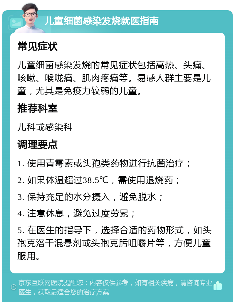 儿童细菌感染发烧就医指南 常见症状 儿童细菌感染发烧的常见症状包括高热、头痛、咳嗽、喉咙痛、肌肉疼痛等。易感人群主要是儿童，尤其是免疫力较弱的儿童。 推荐科室 儿科或感染科 调理要点 1. 使用青霉素或头孢类药物进行抗菌治疗； 2. 如果体温超过38.5℃，需使用退烧药； 3. 保持充足的水分摄入，避免脱水； 4. 注意休息，避免过度劳累； 5. 在医生的指导下，选择合适的药物形式，如头孢克洛干混悬剂或头孢克肟咀嚼片等，方便儿童服用。