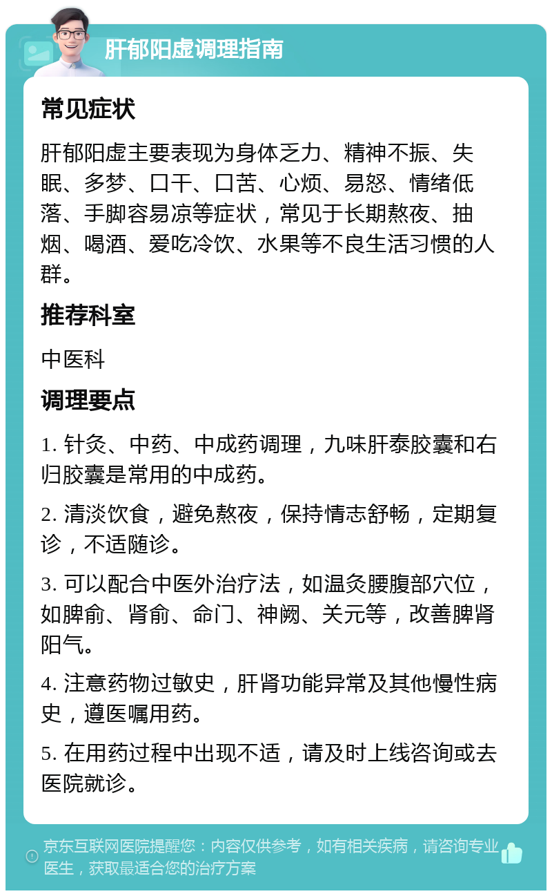 肝郁阳虚调理指南 常见症状 肝郁阳虚主要表现为身体乏力、精神不振、失眠、多梦、口干、口苦、心烦、易怒、情绪低落、手脚容易凉等症状，常见于长期熬夜、抽烟、喝酒、爱吃冷饮、水果等不良生活习惯的人群。 推荐科室 中医科 调理要点 1. 针灸、中药、中成药调理，九味肝泰胶囊和右归胶囊是常用的中成药。 2. 清淡饮食，避免熬夜，保持情志舒畅，定期复诊，不适随诊。 3. 可以配合中医外治疗法，如温灸腰腹部穴位，如脾俞、肾俞、命门、神阙、关元等，改善脾肾阳气。 4. 注意药物过敏史，肝肾功能异常及其他慢性病史，遵医嘱用药。 5. 在用药过程中出现不适，请及时上线咨询或去医院就诊。