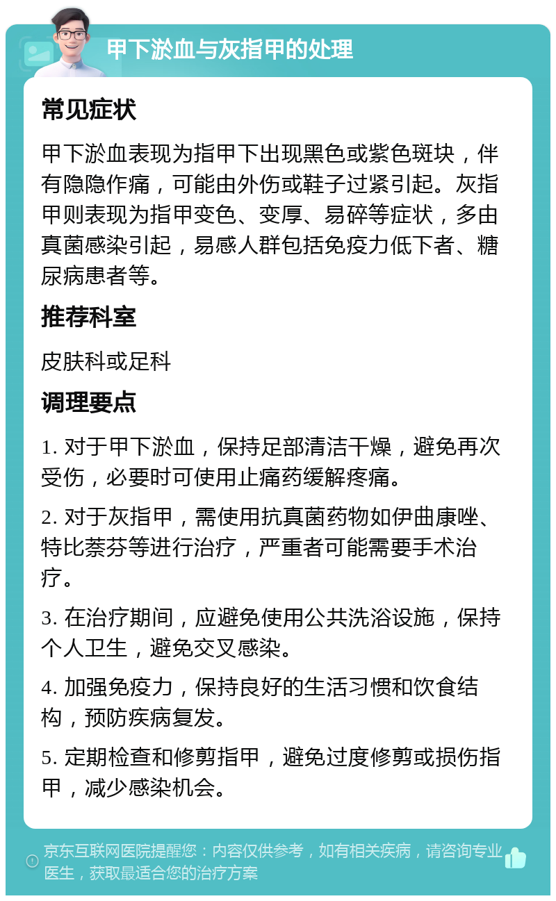 甲下淤血与灰指甲的处理 常见症状 甲下淤血表现为指甲下出现黑色或紫色斑块，伴有隐隐作痛，可能由外伤或鞋子过紧引起。灰指甲则表现为指甲变色、变厚、易碎等症状，多由真菌感染引起，易感人群包括免疫力低下者、糖尿病患者等。 推荐科室 皮肤科或足科 调理要点 1. 对于甲下淤血，保持足部清洁干燥，避免再次受伤，必要时可使用止痛药缓解疼痛。 2. 对于灰指甲，需使用抗真菌药物如伊曲康唑、特比萘芬等进行治疗，严重者可能需要手术治疗。 3. 在治疗期间，应避免使用公共洗浴设施，保持个人卫生，避免交叉感染。 4. 加强免疫力，保持良好的生活习惯和饮食结构，预防疾病复发。 5. 定期检查和修剪指甲，避免过度修剪或损伤指甲，减少感染机会。