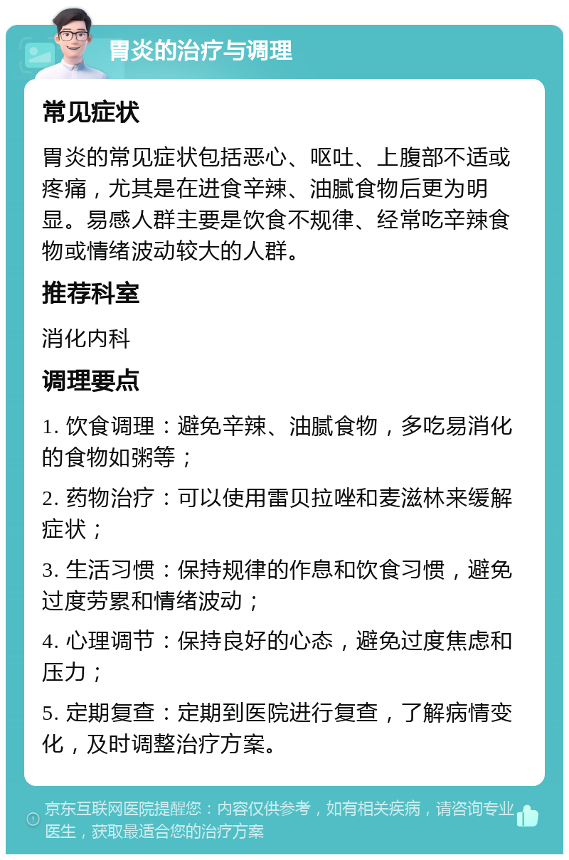 胃炎的治疗与调理 常见症状 胃炎的常见症状包括恶心、呕吐、上腹部不适或疼痛，尤其是在进食辛辣、油腻食物后更为明显。易感人群主要是饮食不规律、经常吃辛辣食物或情绪波动较大的人群。 推荐科室 消化内科 调理要点 1. 饮食调理：避免辛辣、油腻食物，多吃易消化的食物如粥等； 2. 药物治疗：可以使用雷贝拉唑和麦滋林来缓解症状； 3. 生活习惯：保持规律的作息和饮食习惯，避免过度劳累和情绪波动； 4. 心理调节：保持良好的心态，避免过度焦虑和压力； 5. 定期复查：定期到医院进行复查，了解病情变化，及时调整治疗方案。