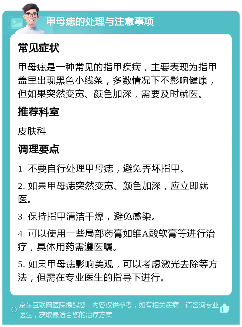 甲母痣的处理与注意事项 常见症状 甲母痣是一种常见的指甲疾病，主要表现为指甲盖里出现黑色小线条，多数情况下不影响健康，但如果突然变宽、颜色加深，需要及时就医。 推荐科室 皮肤科 调理要点 1. 不要自行处理甲母痣，避免弄坏指甲。 2. 如果甲母痣突然变宽、颜色加深，应立即就医。 3. 保持指甲清洁干燥，避免感染。 4. 可以使用一些局部药膏如维A酸软膏等进行治疗，具体用药需遵医嘱。 5. 如果甲母痣影响美观，可以考虑激光去除等方法，但需在专业医生的指导下进行。