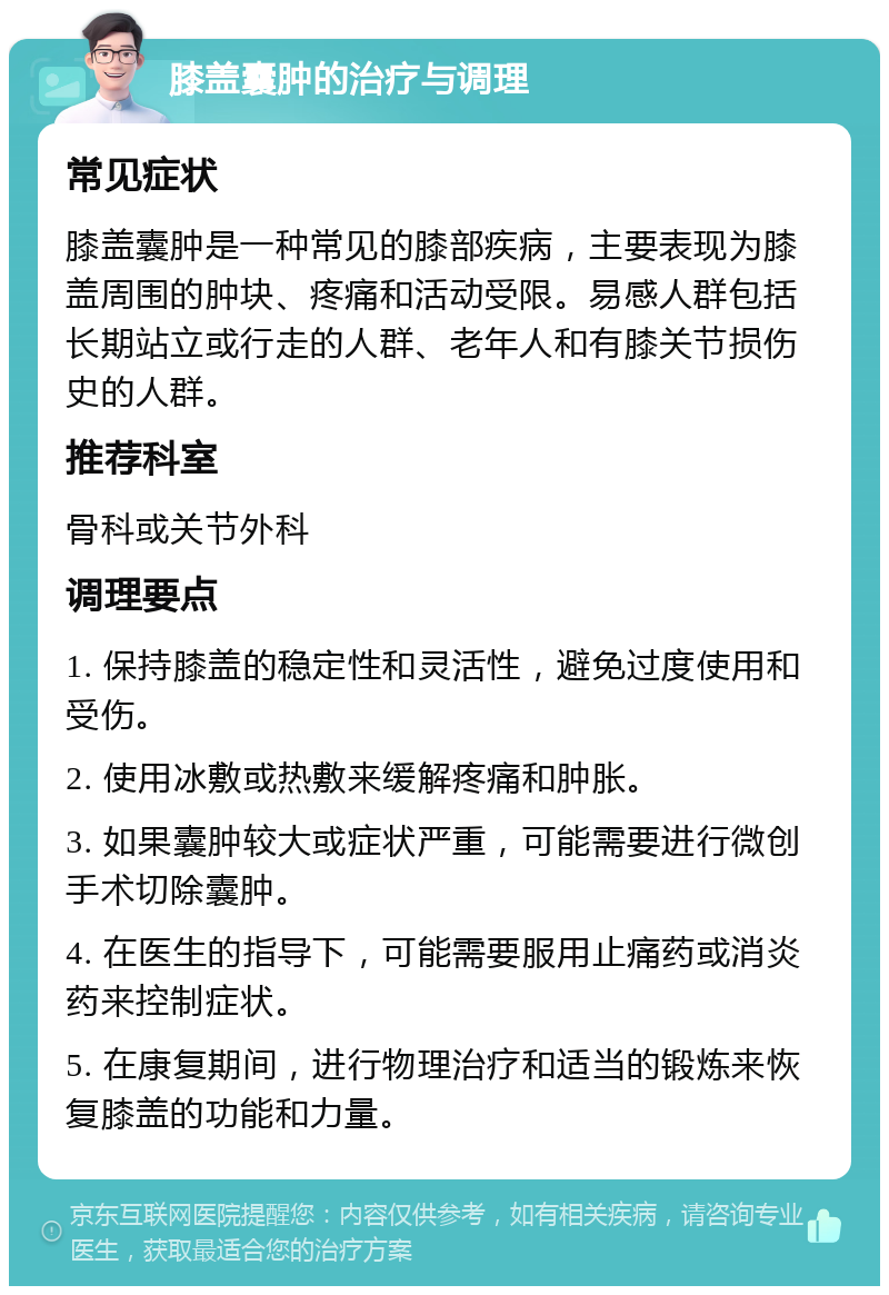 膝盖囊肿的治疗与调理 常见症状 膝盖囊肿是一种常见的膝部疾病，主要表现为膝盖周围的肿块、疼痛和活动受限。易感人群包括长期站立或行走的人群、老年人和有膝关节损伤史的人群。 推荐科室 骨科或关节外科 调理要点 1. 保持膝盖的稳定性和灵活性，避免过度使用和受伤。 2. 使用冰敷或热敷来缓解疼痛和肿胀。 3. 如果囊肿较大或症状严重，可能需要进行微创手术切除囊肿。 4. 在医生的指导下，可能需要服用止痛药或消炎药来控制症状。 5. 在康复期间，进行物理治疗和适当的锻炼来恢复膝盖的功能和力量。