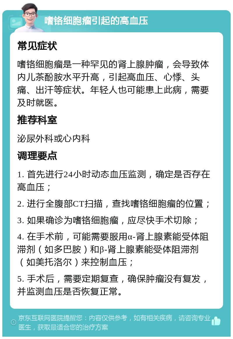 嗜铬细胞瘤引起的高血压 常见症状 嗜铬细胞瘤是一种罕见的肾上腺肿瘤，会导致体内儿茶酚胺水平升高，引起高血压、心悸、头痛、出汗等症状。年轻人也可能患上此病，需要及时就医。 推荐科室 泌尿外科或心内科 调理要点 1. 首先进行24小时动态血压监测，确定是否存在高血压； 2. 进行全腹部CT扫描，查找嗜铬细胞瘤的位置； 3. 如果确诊为嗜铬细胞瘤，应尽快手术切除； 4. 在手术前，可能需要服用α-肾上腺素能受体阻滞剂（如多巴胺）和β-肾上腺素能受体阻滞剂（如美托洛尔）来控制血压； 5. 手术后，需要定期复查，确保肿瘤没有复发，并监测血压是否恢复正常。