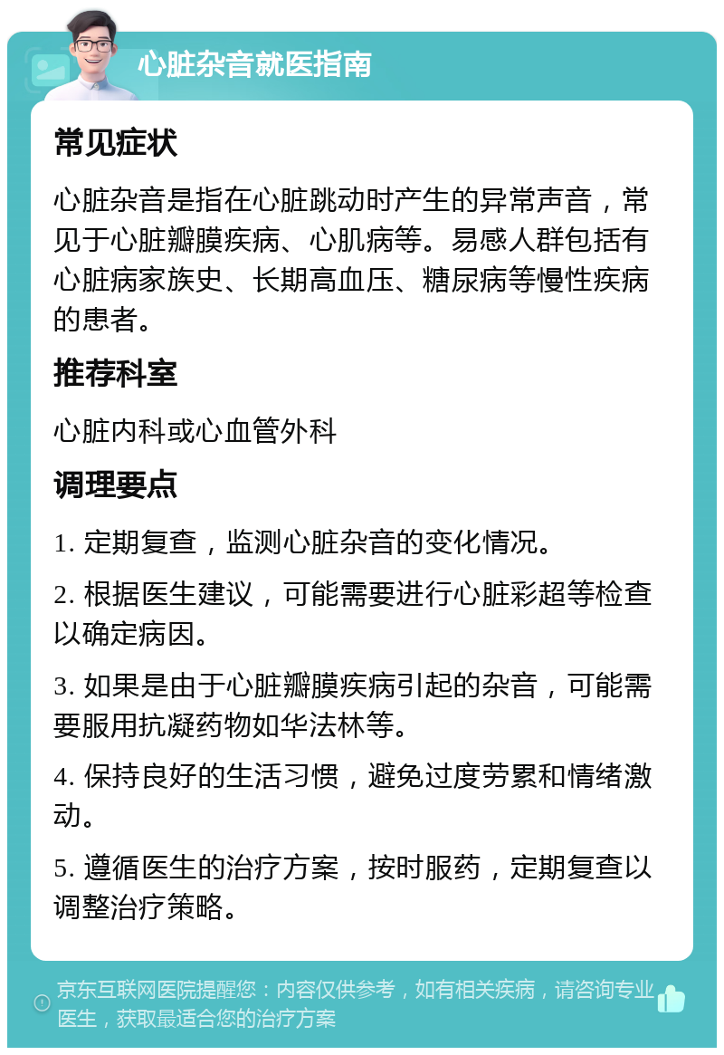 心脏杂音就医指南 常见症状 心脏杂音是指在心脏跳动时产生的异常声音，常见于心脏瓣膜疾病、心肌病等。易感人群包括有心脏病家族史、长期高血压、糖尿病等慢性疾病的患者。 推荐科室 心脏内科或心血管外科 调理要点 1. 定期复查，监测心脏杂音的变化情况。 2. 根据医生建议，可能需要进行心脏彩超等检查以确定病因。 3. 如果是由于心脏瓣膜疾病引起的杂音，可能需要服用抗凝药物如华法林等。 4. 保持良好的生活习惯，避免过度劳累和情绪激动。 5. 遵循医生的治疗方案，按时服药，定期复查以调整治疗策略。