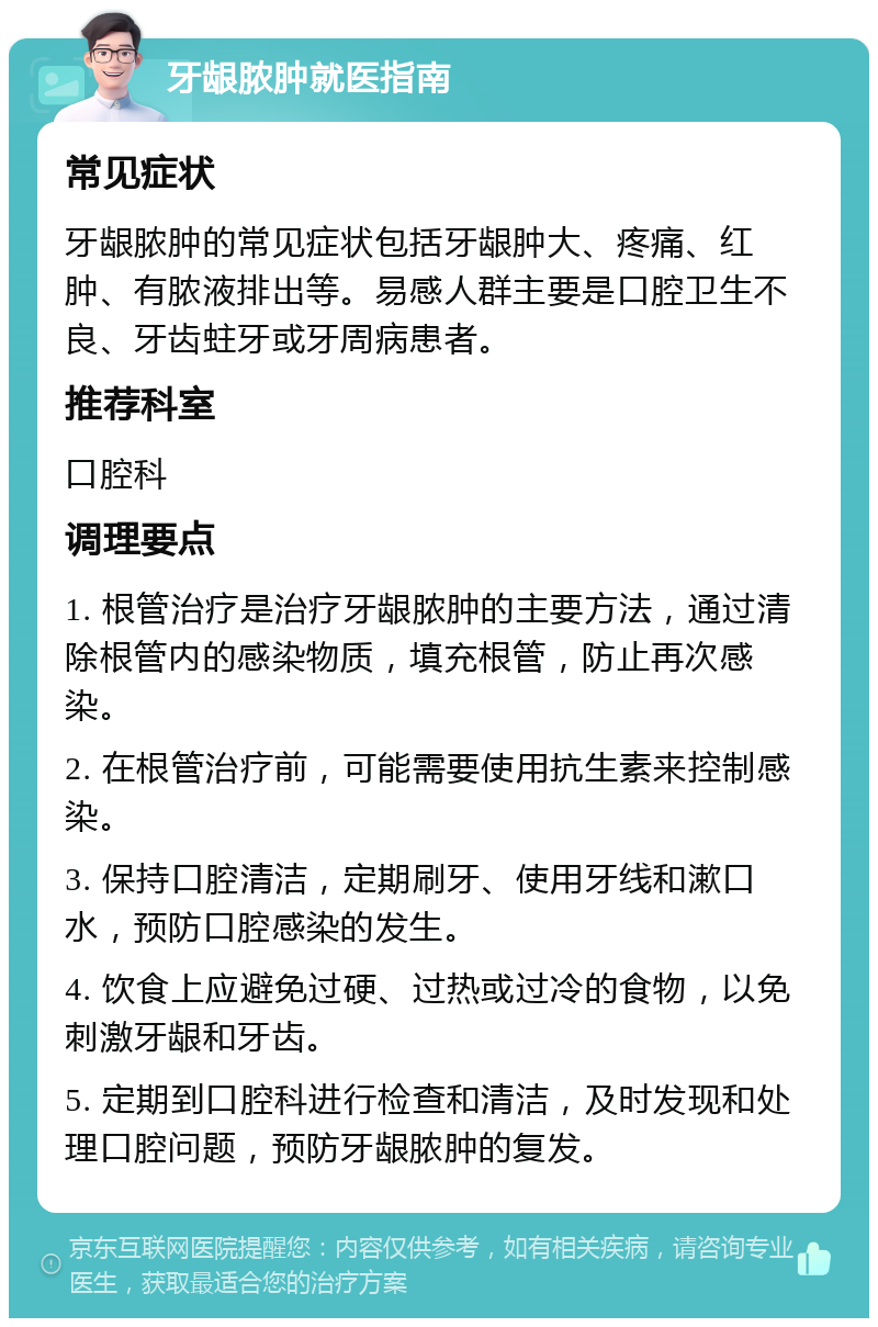 牙龈脓肿就医指南 常见症状 牙龈脓肿的常见症状包括牙龈肿大、疼痛、红肿、有脓液排出等。易感人群主要是口腔卫生不良、牙齿蛀牙或牙周病患者。 推荐科室 口腔科 调理要点 1. 根管治疗是治疗牙龈脓肿的主要方法，通过清除根管内的感染物质，填充根管，防止再次感染。 2. 在根管治疗前，可能需要使用抗生素来控制感染。 3. 保持口腔清洁，定期刷牙、使用牙线和漱口水，预防口腔感染的发生。 4. 饮食上应避免过硬、过热或过冷的食物，以免刺激牙龈和牙齿。 5. 定期到口腔科进行检查和清洁，及时发现和处理口腔问题，预防牙龈脓肿的复发。